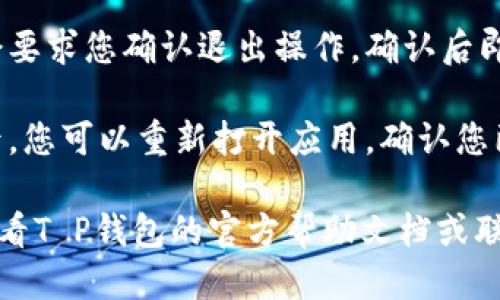 要退出T P钱包，您可以按照以下步骤进行：

1. **打开应用程序**：首先，在您的设备上打开T P钱包应用程序。

2. **进入设置**：在主界面，通常可以找到一个“设置”或者“个人中心”的选项。点击进入。

3. **账户管理**：在设置中找到“账户管理”或者“安全设置”的选项。

4. **退出账户**：在账户管理页面，您应该能找到“退出登录”或“注销”选项。点击此选项。

5. **确认操作**：系统可能会要求您确认退出操作，确认后即可以注销账户。

6. **检查退出状态**：退出后，您可以重新打开应用，确认您已成功退出账户。

如果您遇到任何问题，建议查看T P钱包的官方帮助文档或联系客服以获取进一步的帮助。
